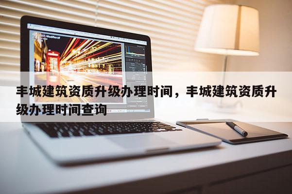 豐城建筑資質升級辦理時間，豐城建筑資質升級辦理時間查詢