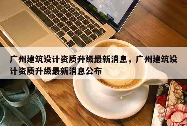 廣州建筑設(shè)計(jì)資質(zhì)升級(jí)最新消息，廣州建筑設(shè)計(jì)資質(zhì)升級(jí)最新消息公布
