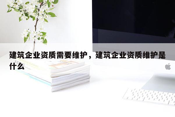 建筑企業資質需要維護，建筑企業資質維護是什么