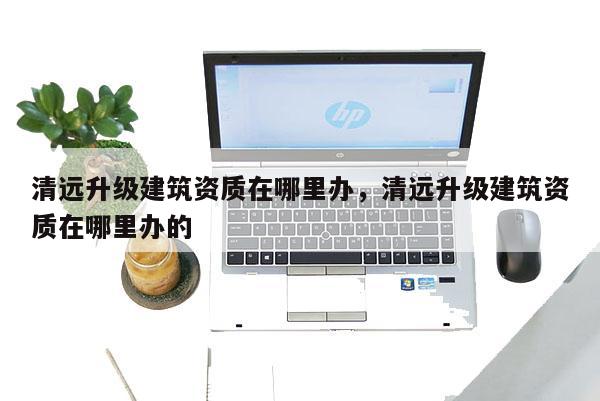 清遠升級建筑資質在哪里辦，清遠升級建筑資質在哪里辦的