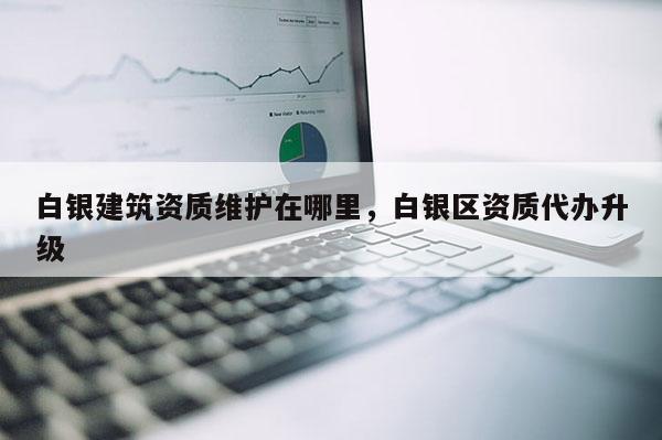 白銀建筑資質(zhì)維護(hù)在哪里，白銀區(qū)資質(zhì)代辦升級(jí)