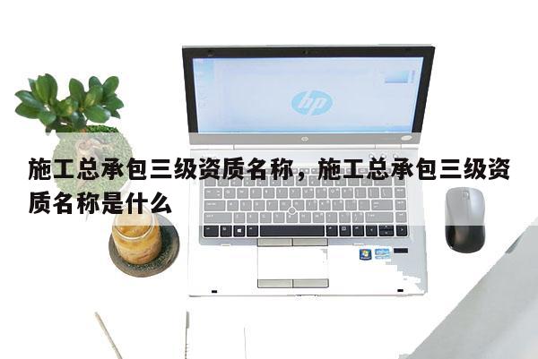 施工總承包三級資質(zhì)名稱，施工總承包三級資質(zhì)名稱是什么