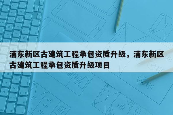 浦東新區古建筑工程承包資質升級，浦東新區古建筑工程承包資質升級項目