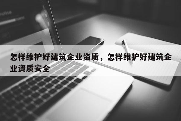 怎樣維護好建筑企業資質，怎樣維護好建筑企業資質安全