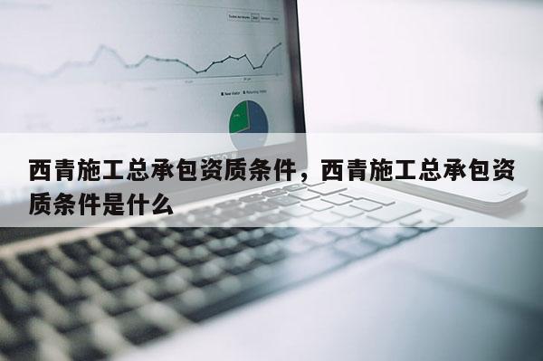 西青施工總承包資質條件，西青施工總承包資質條件是什么