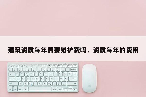 建筑資質每年需要維護費嗎，資質每年的費用