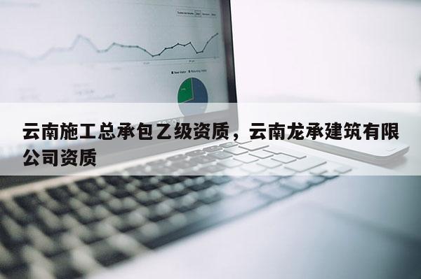 云南施工總承包乙級資質(zhì)，云南龍承建筑有限公司資質(zhì)