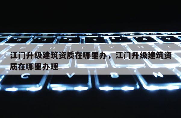 江門升級建筑資質在哪里辦，江門升級建筑資質在哪里辦理