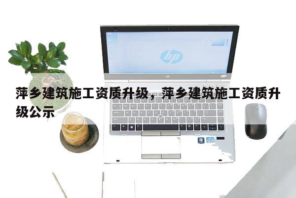 萍鄉建筑施工資質升級，萍鄉建筑施工資質升級公示