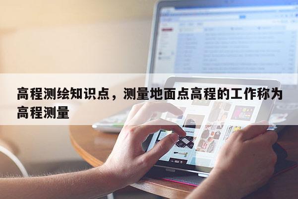 高程測(cè)繪知識(shí)點(diǎn)，測(cè)量地面點(diǎn)高程的工作稱為高程測(cè)量