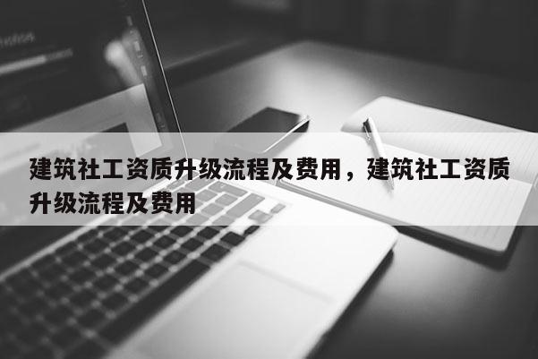 建筑社工資質升級流程及費用，建筑社工資質升級流程及費用