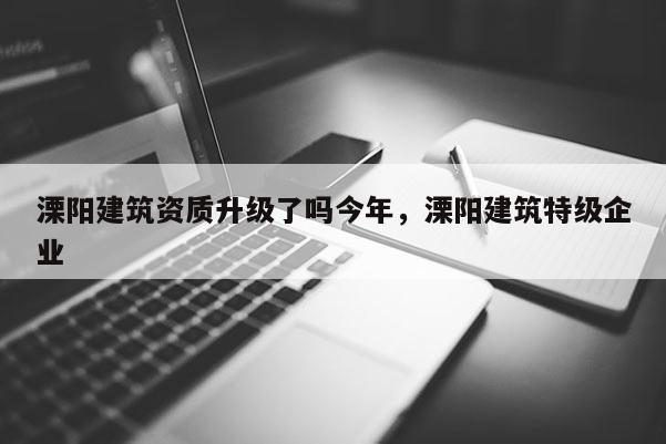 溧陽建筑資質升級了嗎今年，溧陽建筑特級企業