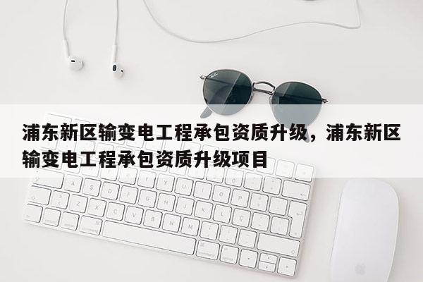 浦東新區輸變電工程承包資質升級，浦東新區輸變電工程承包資質升級項目