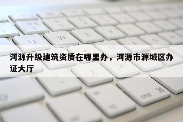 河源升級建筑資質在哪里辦，河源市源城區辦證大廳