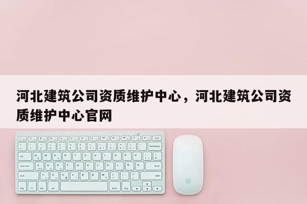 河北建筑公司資質(zhì)維護(hù)中心，河北建筑公司資質(zhì)維護(hù)中心官網(wǎng)