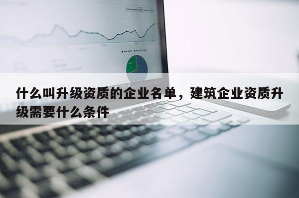 什么叫升級資質(zhì)的企業(yè)名單，建筑企業(yè)資質(zhì)升級需要什么條件