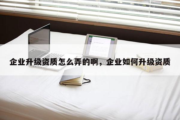 企業升級資質怎么弄的啊，企業如何升級資質