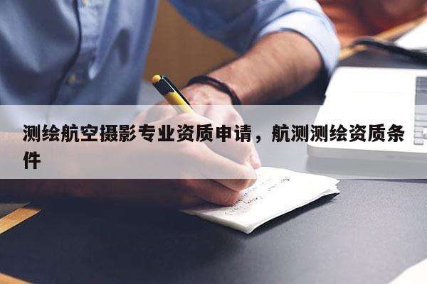 測繪航空攝影專業資質申請，航測測繪資質條件