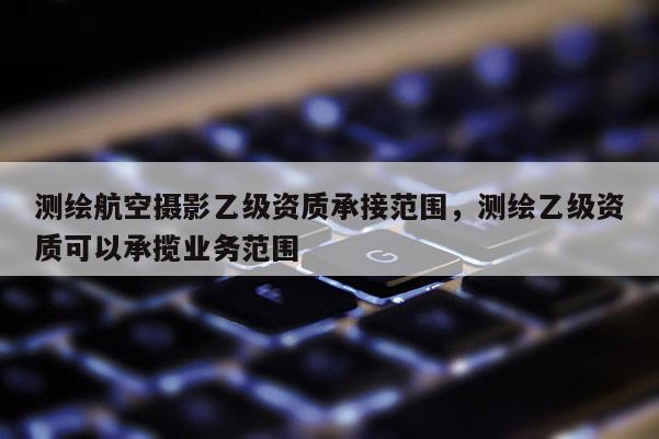 測繪航空攝影乙級資質承接范圍，測繪乙級資質可以承攬業務范圍