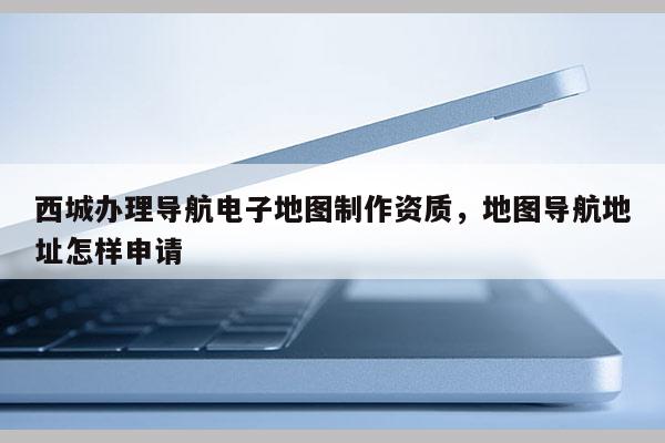 西城辦理導航電子地圖制作資質，地圖導航地址怎樣申請