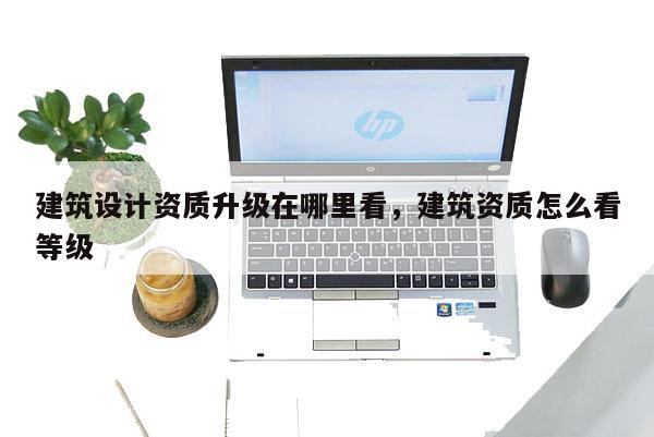 建筑設計資質升級在哪里看，建筑資質怎么看等級