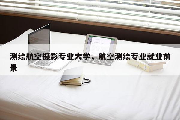 測繪航空攝影專業大學，航空測繪專業就業前景