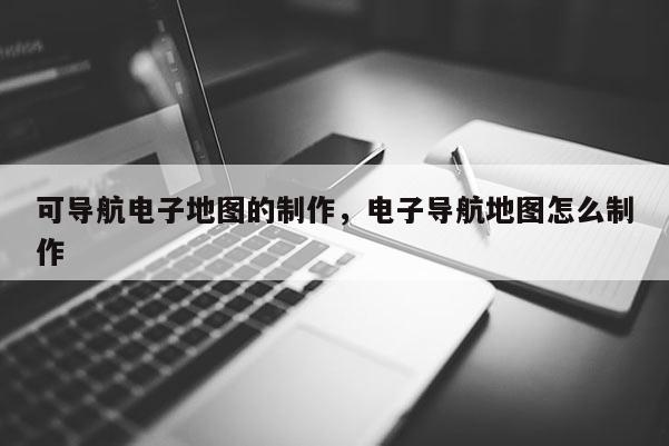 可導航電子地圖的制作，電子導航地圖怎么制作