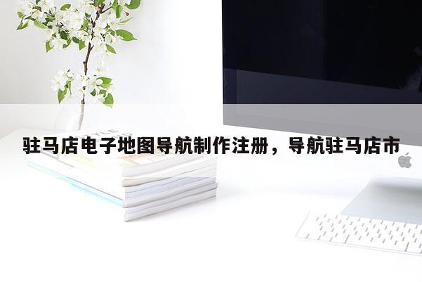 駐馬店電子地圖導(dǎo)航制作注冊(cè)，導(dǎo)航駐馬店市
