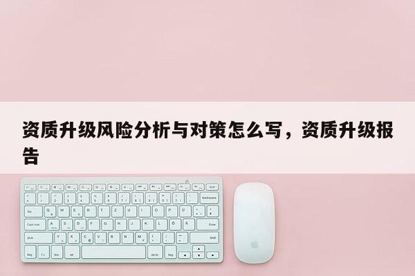 資質(zhì)升級(jí)風(fēng)險(xiǎn)分析與對(duì)策怎么寫(xiě)，資質(zhì)升級(jí)報(bào)告