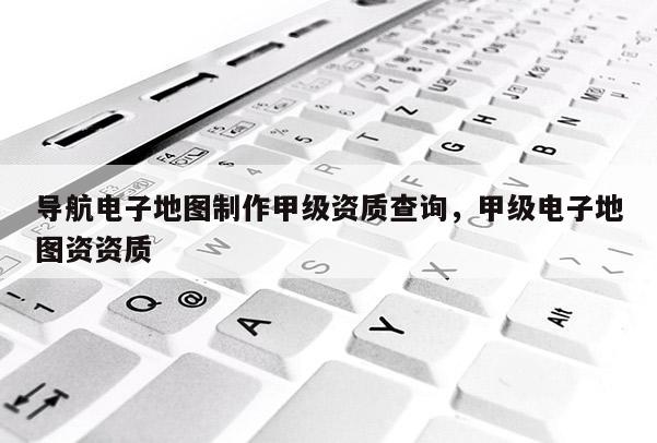 導(dǎo)航電子地圖制作甲級(jí)資質(zhì)查詢，甲級(jí)電子地圖資資質(zhì)
