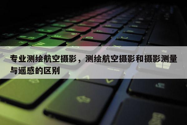專(zhuān)業(yè)測(cè)繪航空攝影，測(cè)繪航空攝影和攝影測(cè)量與遙感的區(qū)別