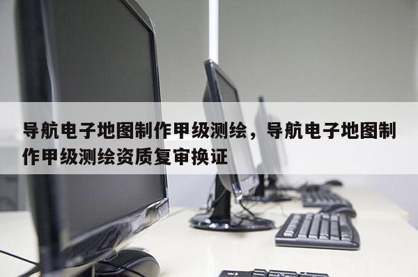 導(dǎo)航電子地圖制作甲級測繪，導(dǎo)航電子地圖制作甲級測繪資質(zhì)復(fù)審換證