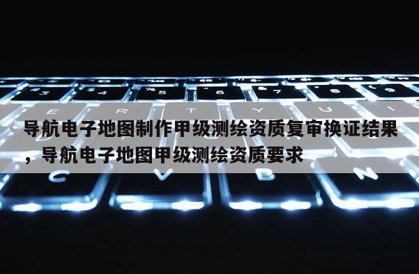 導(dǎo)航電子地圖制作甲級(jí)測(cè)繪資質(zhì)復(fù)審換證結(jié)果，導(dǎo)航電子地圖甲級(jí)測(cè)繪資質(zhì)要求