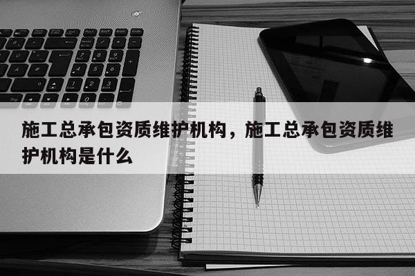 施工總承包資質維護機構，施工總承包資質維護機構是什么