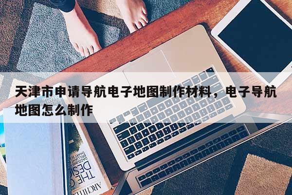 天津市申請導航電子地圖制作材料，電子導航地圖怎么制作