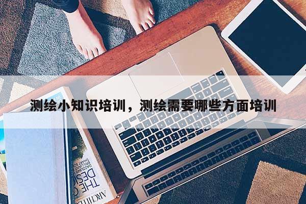 測(cè)繪小知識(shí)培訓(xùn)，測(cè)繪需要哪些方面培訓(xùn)