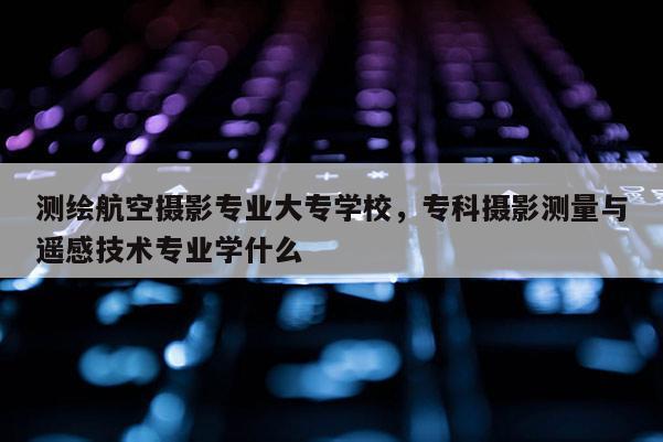 測繪航空攝影專業大專學校，?？茢z影測量與遙感技術專業學什么