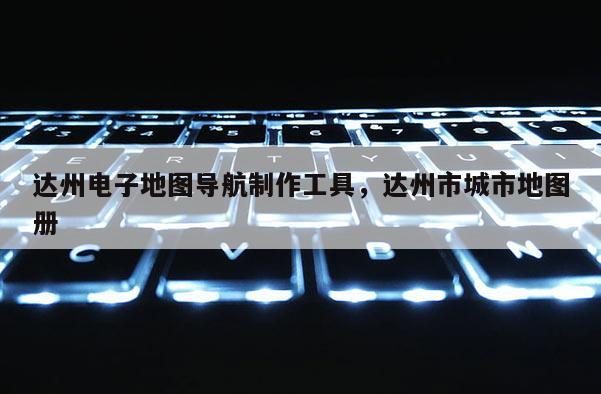 達(dá)州電子地圖導(dǎo)航制作工具，達(dá)州市城市地圖冊