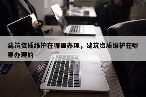 建筑資質維護在哪里辦理，建筑資質維護在哪里辦理的