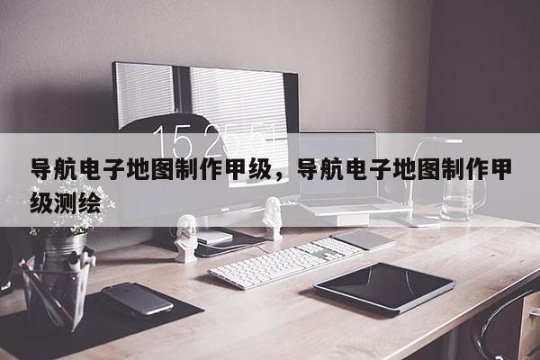 導(dǎo)航電子地圖制作甲級(jí)，導(dǎo)航電子地圖制作甲級(jí)測(cè)繪