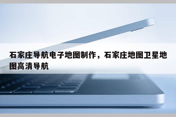 石家莊導航電子地圖制作，石家莊地圖衛星地圖高清導航