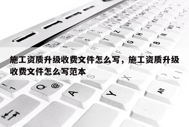 施工資質升級收費文件怎么寫，施工資質升級收費文件怎么寫范本