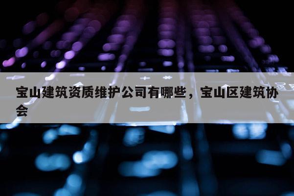 寶山建筑資質(zhì)維護公司有哪些，寶山區(qū)建筑協(xié)會