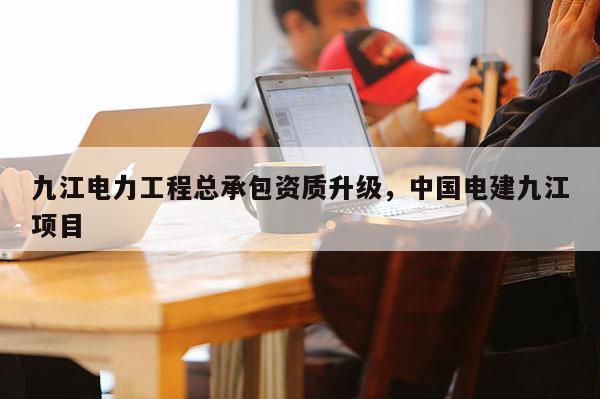 九江電力工程總承包資質升級，中國電建九江項目