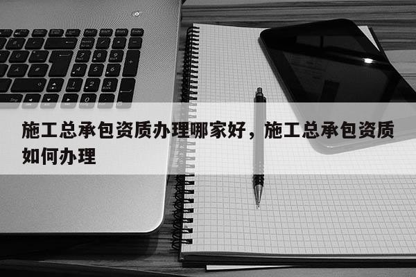 施工總承包資質(zhì)辦理哪家好，施工總承包資質(zhì)如何辦理