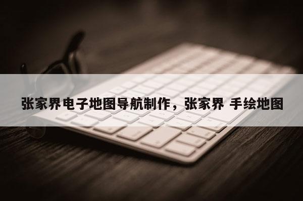 張家界電子地圖導航制作，張家界 手繪地圖