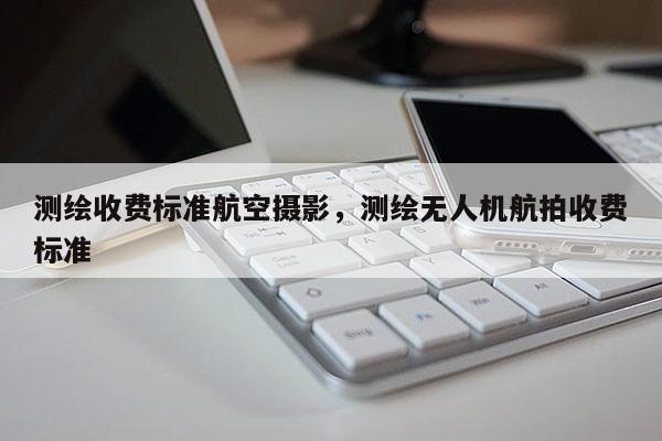 測繪收費標準航空攝影，測繪無人機航拍收費標準