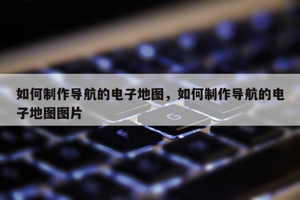 如何制作導航的電子地圖，如何制作導航的電子地圖圖片