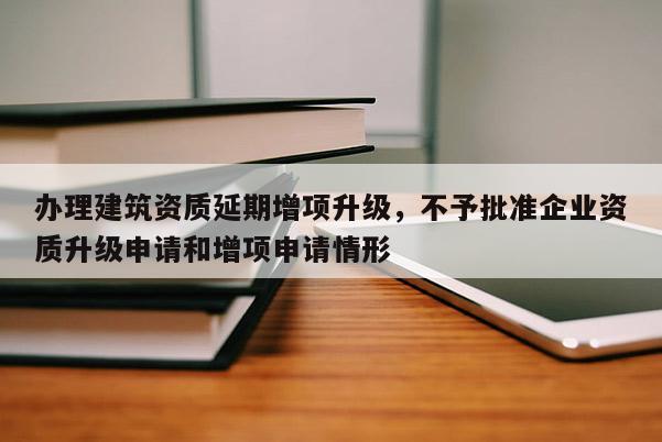 辦理建筑資質延期增項升級，不予批準企業(yè)資質升級申請和增項申請情形