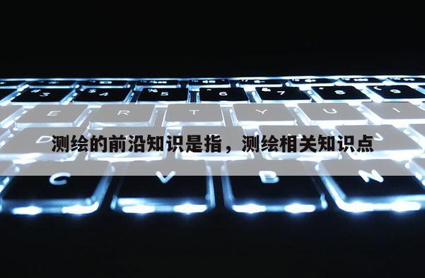 測繪的前沿知識(shí)是指，測繪相關(guān)知識(shí)點(diǎn)